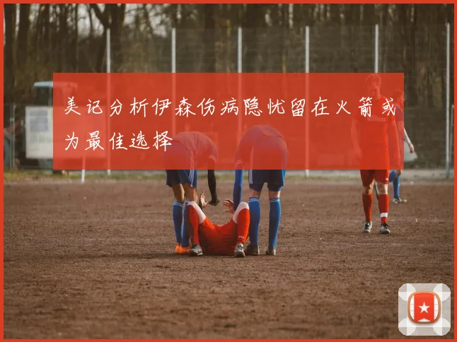 美记分析伊森伤病隐忧留在火箭或为最佳选择