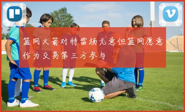 篮网火箭对特雷杨无意但篮网愿意作为交易第三方参与
