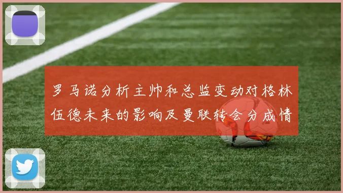 罗马诺分析主帅和总监变动对格林伍德未来的影响及曼联转会分成情况