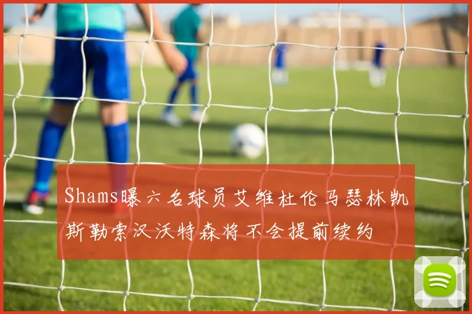 Shams曝六名球员艾维杜伦马瑟林凯斯勒索汉沃特森将不会提前续约