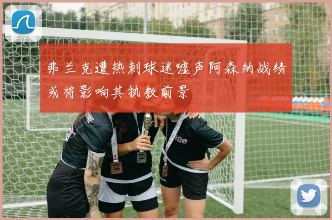 弗兰克遭热刺球迷嘘声阿森纳战绩或将影响其执教前景