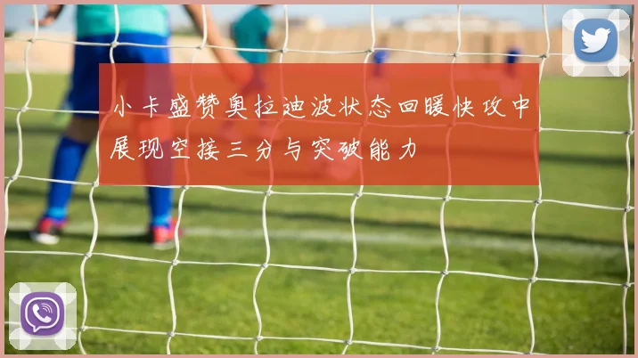 小卡盛赞奥拉迪波状态回暖快攻中展现空接三分与突破能力