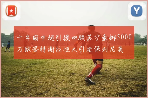 十年前中超引援回顾苏宁豪掷5000万欧签特谢拉恒大引进保利尼奥