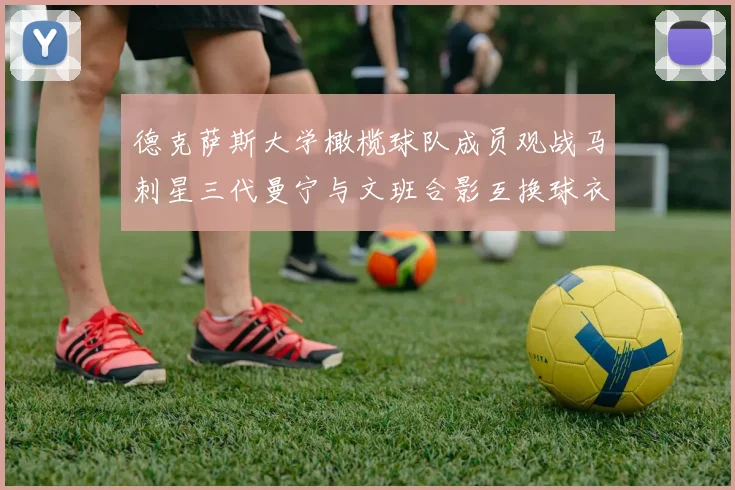 德克萨斯大学橄榄球队成员观战马刺星三代曼宁与文班合影互换球衣精彩瞬间